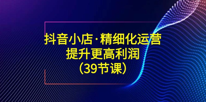 图片[1]-【抖音小店】精细化运营39节课程：提升利润、爆款选品、标题优化等全方位指南-隆盛的微博